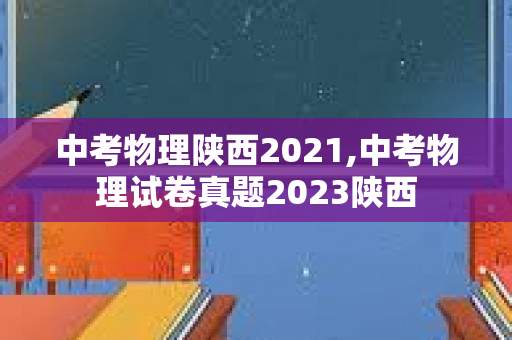 中考物理陕西2021,中考物理试卷真题2023陕西