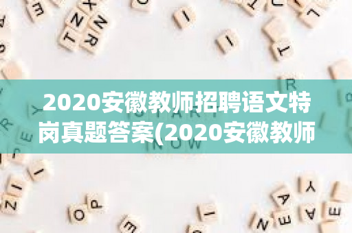 2020安徽教师招聘语文特岗真题答案(2020安徽教师招聘语文特岗)